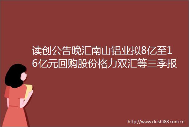 读创公告晚汇南山铝业拟8亿至16亿元回购股份格力双汇等三季报出炉