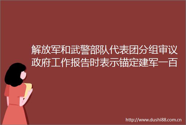 和武警代表团分组审议工作报告时表示锚定建军一百年奋斗目标全力攻坚不断开创新时代新征程强军事业新局面