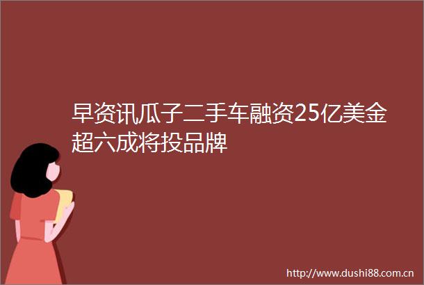 早资讯瓜子二手车融资25亿美金超六成将投品牌