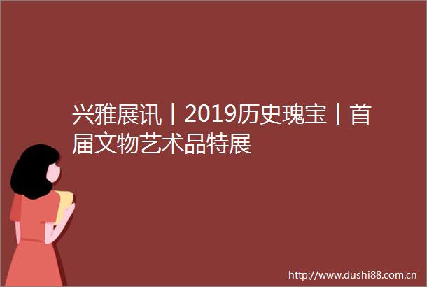 兴雅展讯︱2019历史瑰宝︱首届文物艺术品特展