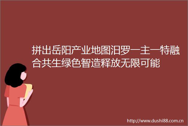 拼出岳阳产业地图汨罗一主一特融合共生绿色智造释放无限可能