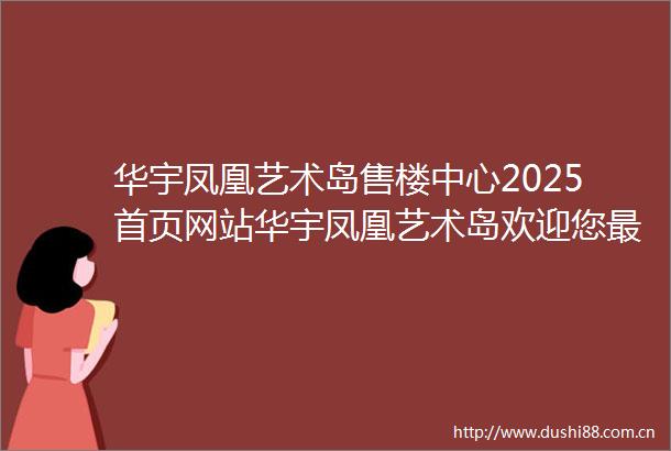 华宇凤凰艺术岛售楼中心2025首页网站华宇凤凰艺术岛欢迎您最新楼盘详情华宇凤凰艺术岛营销中心备案价24小时