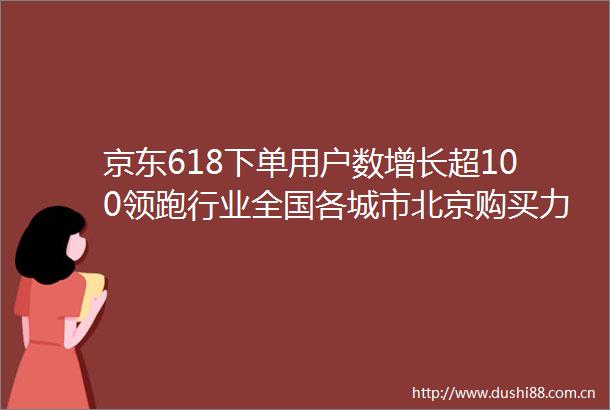 京东618下单用户数增长超100领跑行业全国各城市北京购买力居首深圳消费最活跃