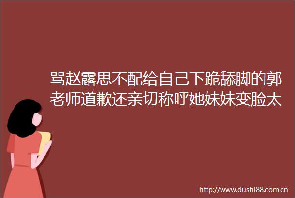 骂赵露思不配给自己下跪的郭老师道歉还亲切称呼她妹妹变脸太快