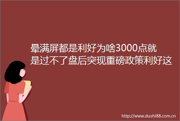 晕满屏都是利好为啥3000点就是过不了盘后突现重磅政策利好这类股明天继续带你飞