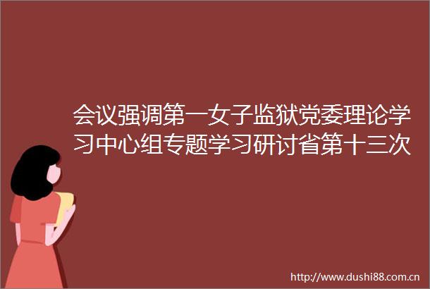 会议强调第一女子监狱党委理论学习中心组专题学习研讨省第十三次党代会精神