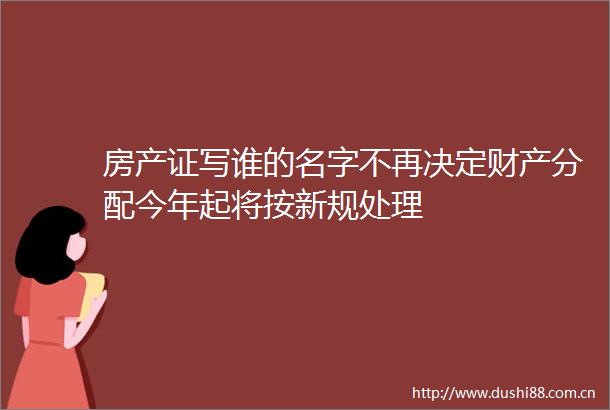 房产证写谁的名字不再决定财产分配今年起将按新规处理