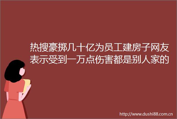 热搜豪掷几十亿为员工建房子网友表示受到一万点伤害都是别人家的企业hellip