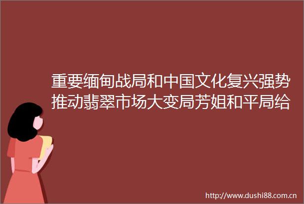 重要缅甸战局和文化复兴强势推动翡翠市场大变局芳姐和平局给翡翠爱好者带来一个重要信息和福利机会