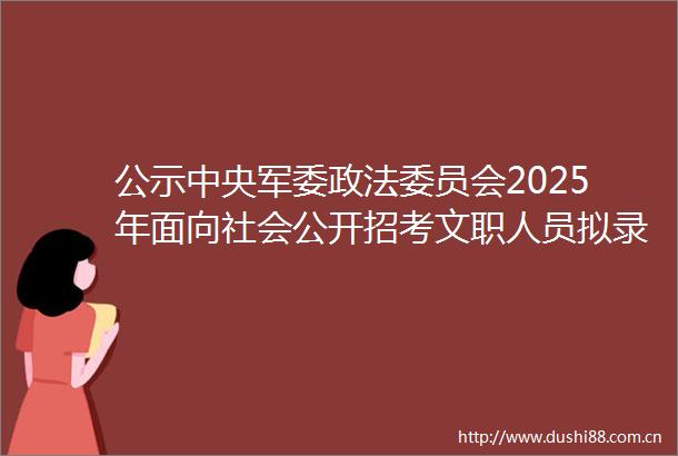 公示中央政法委员会2025年面向社会公开招考文职人员拟录用对象名单