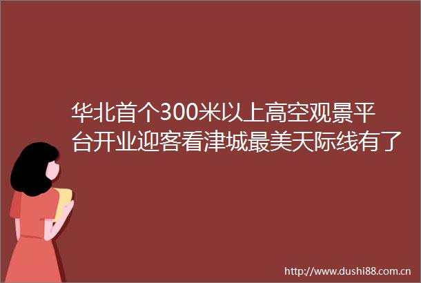 华北首个300米以上高空观景平台开业迎客看津城最美天际线有了心高度