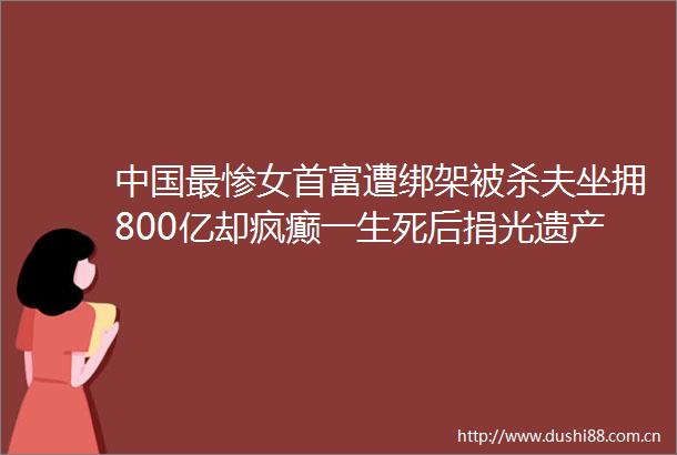 最惨女首富遭被杀夫坐拥800亿却疯癫一生死后捐光遗产堪称传奇