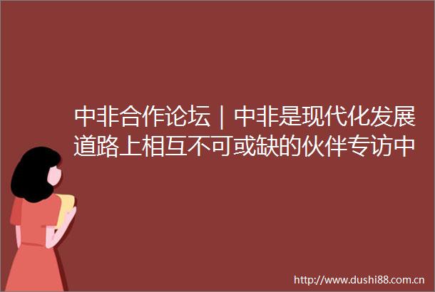 中非合作论坛｜中非是现代化发展道路上相互不可或缺的伙伴专访非洲事务特别代表中非合作论坛事务大使刘豫锡