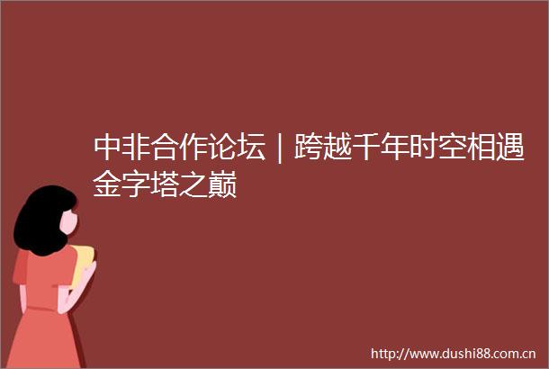 中非合作论坛｜跨越千年时空相遇金字塔之巅