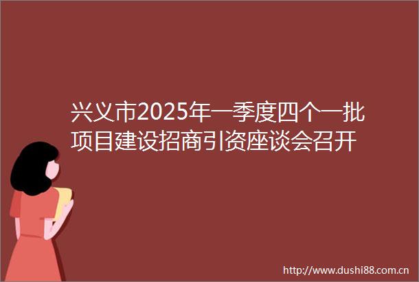 兴义市2025年一季度四个一批项目建设招商引资座谈会召开