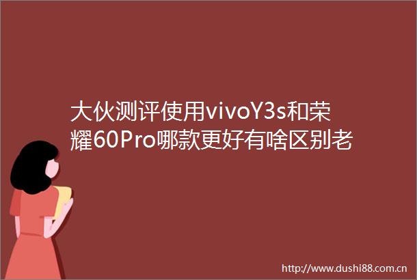 大伙测评使用vivoY3s和荣耀60Pro哪款更好有啥区别老司机揭秘实情