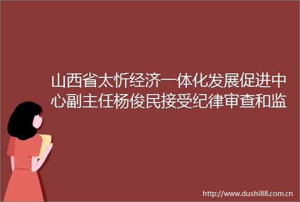 山西省太忻经济一体化发展促进中心副主任杨俊民接受纪律审查和监察调查