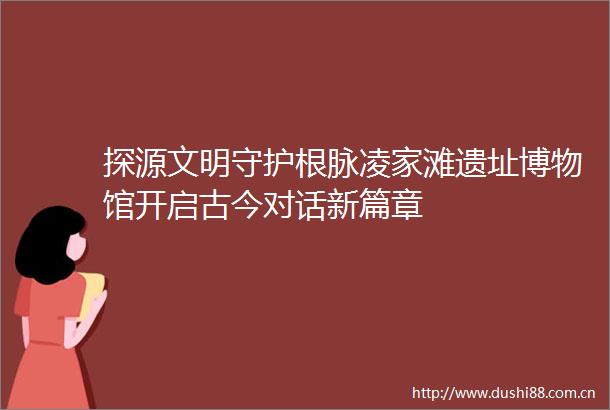 探源文明守护根脉凌家滩遗址博物馆开启古今对话新篇章