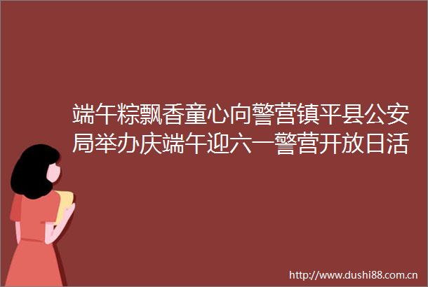 端午粽飘香童心向警营镇平县局举办庆端午迎六一警营开放日活动