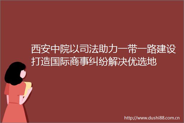 西安中院以司法助力一带一路建设打造国际商事解决优选地