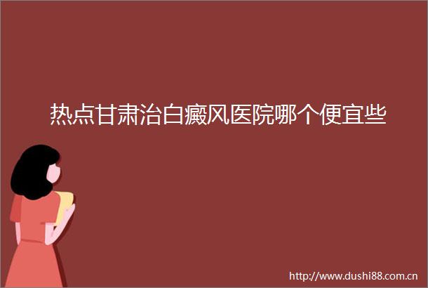 热点甘肃治白癜风医院哪个便宜些