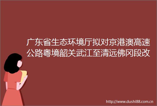 广东省生态环境厅拟对京港澳高速公路粤境韶关武江至清远佛冈段改扩建工程环境影响评价文件作出批准决定的公示