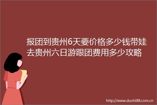 报团到贵州6天要价格多少钱带娃去贵州六日游跟团费用多少攻略