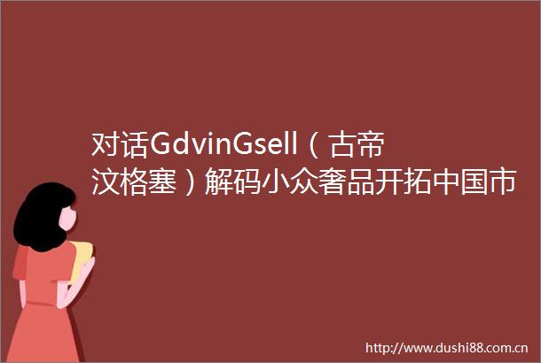 对话GdvinGsell（古帝汶格塞）解码小众奢品开拓市场的破局密码
