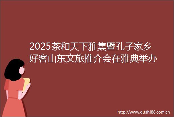 2025茶和天下雅集暨孔子家乡好客山东文旅推介会在雅典举办