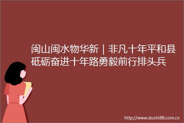 闽山闽水物华新｜非凡十年平和县砥砺奋进十年路勇毅前行排头兵