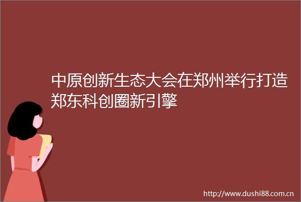 中原创新生态大会在郑州举行打造郑东科创圈新引擎