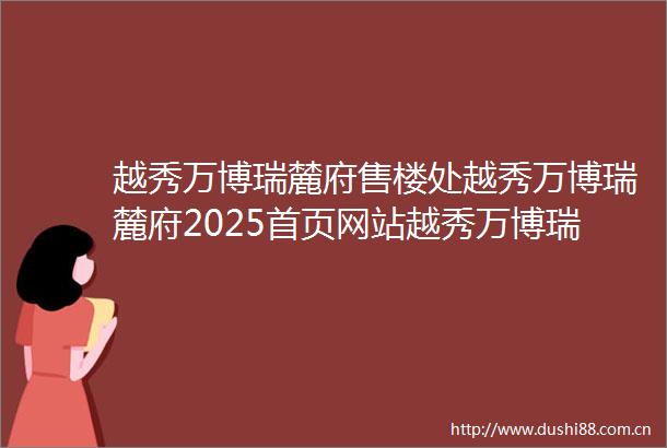 越秀万博瑞麓府售楼处越秀万博瑞麓府2025首页网站越秀万博瑞麓府营销中心欢迎您楼盘详情最新价格户型图容积率售楼处