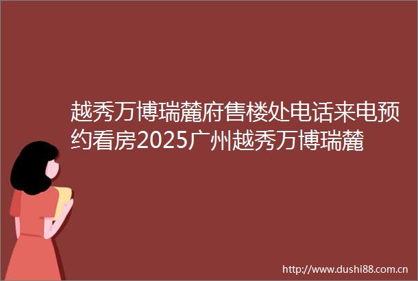 越秀万博瑞麓府售楼处电话来电预约看房2025广州越秀万博瑞麓府营销中心楼盘最新详情2025最新房价