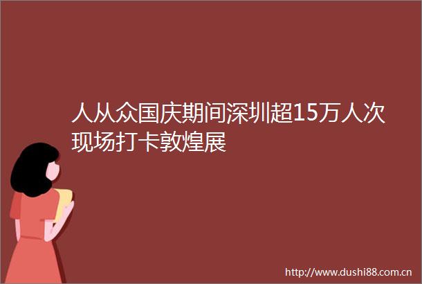 人从众国庆期间深圳超15万人次现场打卡敦煌展