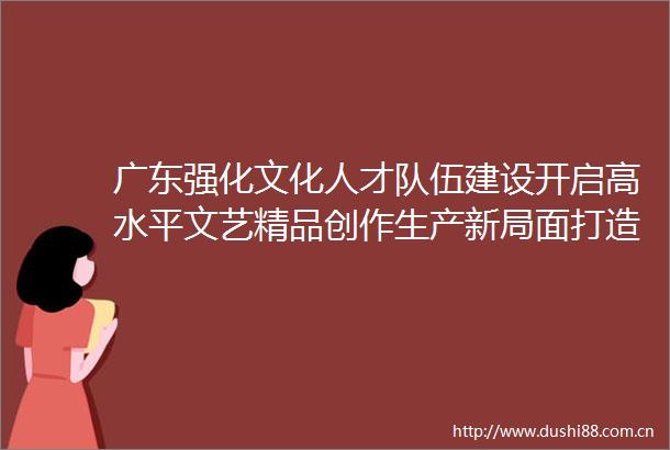 广东强化文化人才队伍建设开启高水平文艺精品创作生产新局面打造德艺双馨文艺粤军助力岭南文艺精品破圈