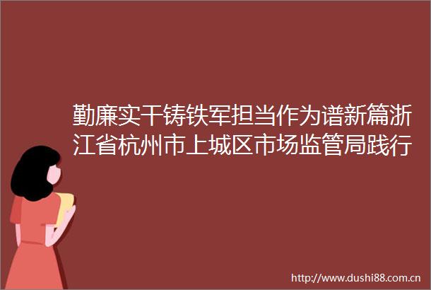 勤廉实干铸铁军担当作为谱新篇浙江省杭州市上城区市场监管局践行四个角色纪实