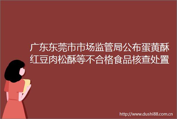 广东东莞市市场监管局公布蛋黄酥红豆肉松酥等不合格食品核查处置情况