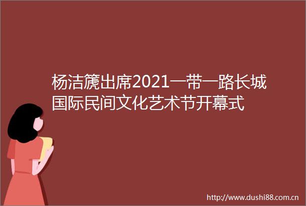 杨洁篪出席2021一带一路长城国际民间文化艺术节开幕式