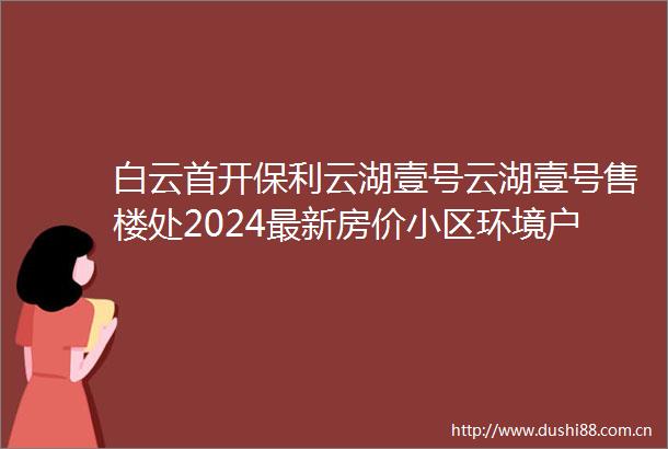白云首开保利云湖壹号云湖壹号售楼处2024最新房价小区环境户型备案价