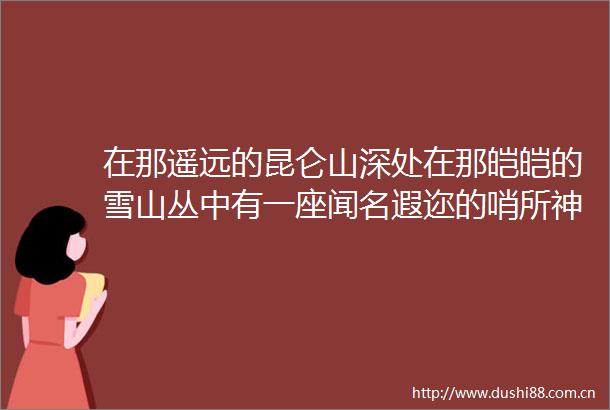 在那遥远的昆仑山深处在那皑皑的雪山丛中有一座闻名遐迩的哨所神仙湾