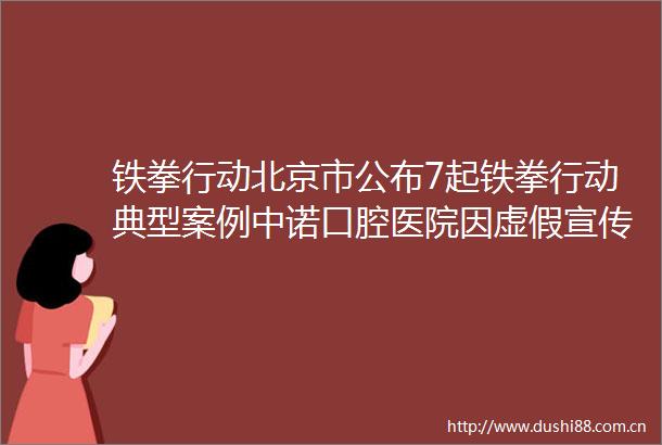 铁拳行动北京市公布7起铁拳行动典型案例中诺口腔医院因宣传35万元