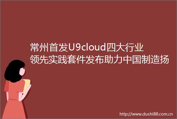 常州首发U9cloud四大行业领先实践套件发布助力制造扬帆全球