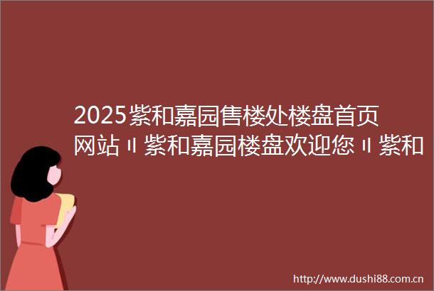 2025紫和嘉园售楼处楼盘首页网站〢紫和嘉园楼盘欢迎您〢紫和嘉园售楼中心24小时电话楼盘详情紫和嘉园