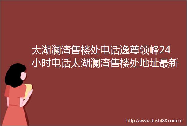太湖澜湾售楼处电话逸尊领峰24小时电话太湖澜湾售楼处地址最新价格详情