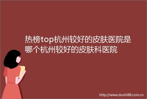 热榜top杭州较好的皮肤医院是哪个杭州较好的皮肤科医院