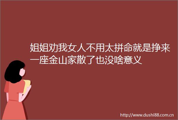 姐姐劝我女人不用太拼命就是挣来一座金山家散了也没啥意义
