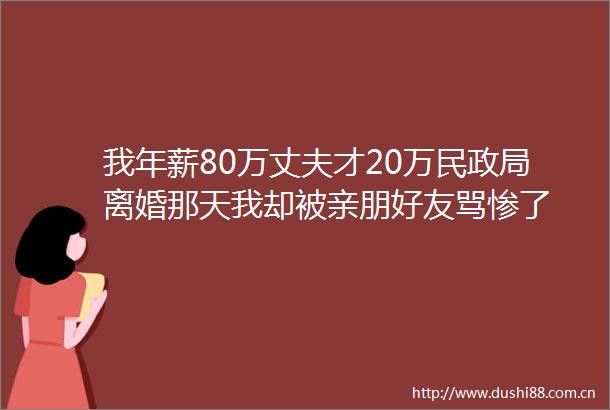 我年薪80万丈夫才20万民离婚那天我却被亲朋好友骂惨了