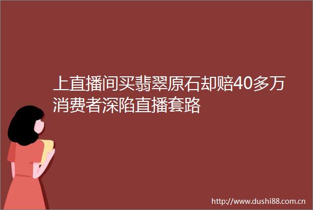 上直播间买翡翠原石却赔40多万消费者深陷直播套路