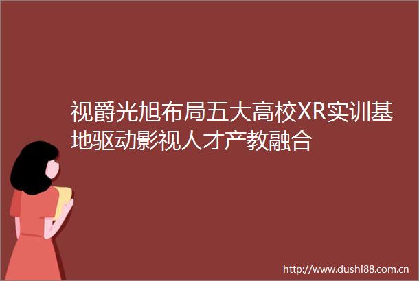 视爵光旭布局五大高校XR实训基地驱动影视人才产教融合