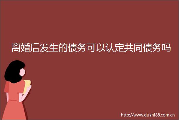 离婚后发生的债务可以认定共同债务吗